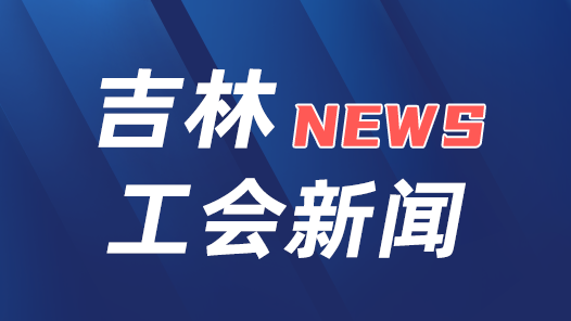 吉林省总工会：“九个一”计划增强县级工会活力