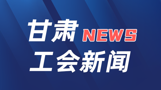 甘肃省总工会将开展“全省模范县级工会”命名表彰活动