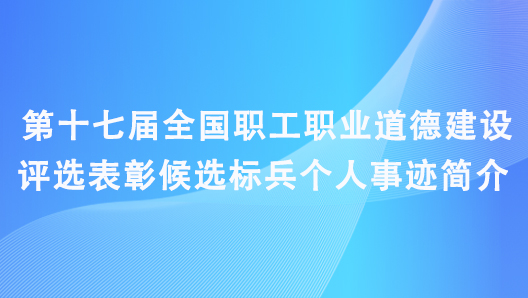 第十七届全国职工职业道德建设评选表彰候选标兵个人事迹简介