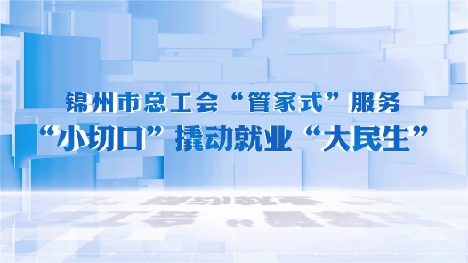 全国工会重点工作创新案例丨锦州市总工会“管家式”服务 “小切口”撬动就业“大民生”
