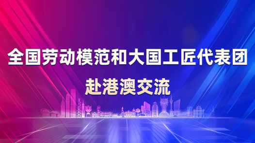 全国劳动模范和大国工匠代表团赴港澳交流