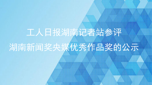 工人日报湖南记者站参评湖南新闻奖央媒优秀作品奖的公示