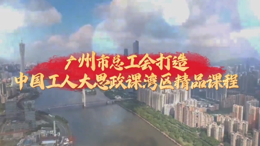 广州市总工会打造“中国工人大思政课”湾区精品课程