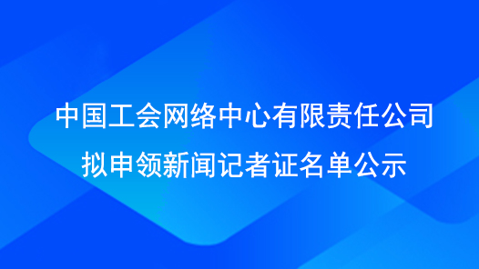 中国工会网络中心有限责任公司拟申领新闻记者证名单公示